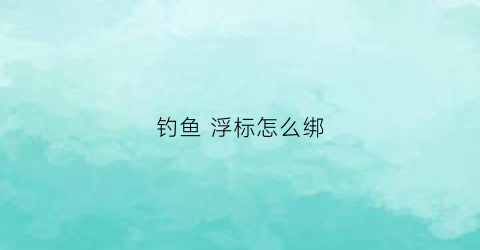 钓鱼浮标怎么绑(钓鱼浮标怎么绑视频教程)